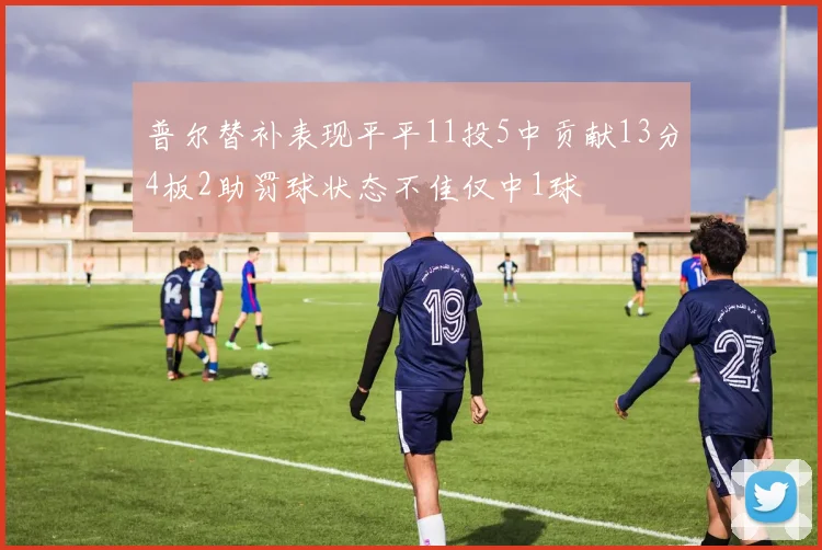 普尔替补表现平平11投5中贡献13分4板2助罚球状态不佳仅中1球