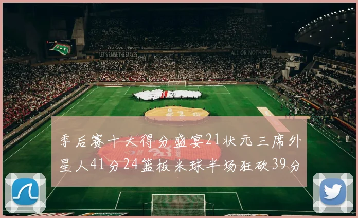 季后赛十大得分盛宴21状元三席外星人41分24篮板米球半场狂砍39分