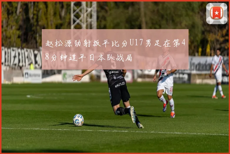 赵松源劲射扳平比分U17男足在第48分钟追平日本队战局