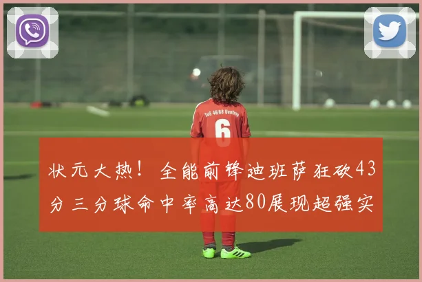 状元大热！全能前锋迪班萨狂砍43分三分球命中率高达80展现超强实力