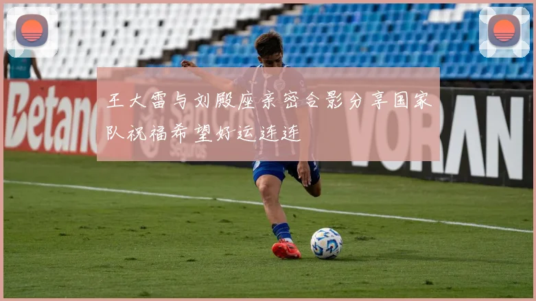 王大雷与刘殿座亲密合影分享国家队祝福希望好运连连