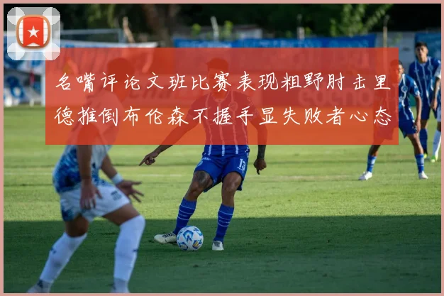 名嘴评论文班比赛表现粗野肘击里德推倒布伦森不握手显失败者心态