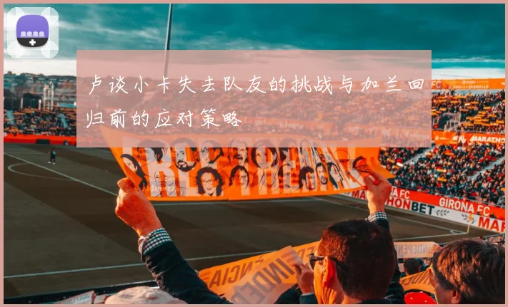 卢谈小卡失去队友的挑战与加兰回归前的应对策略