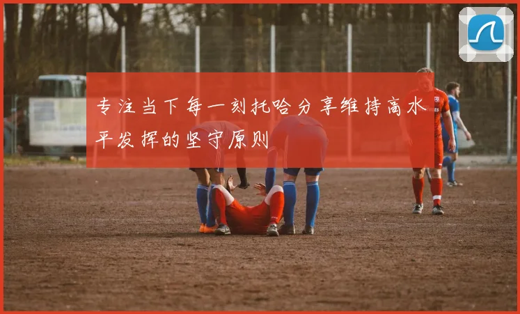 专注当下每一刻托哈分享维持高水平发挥的坚守原则