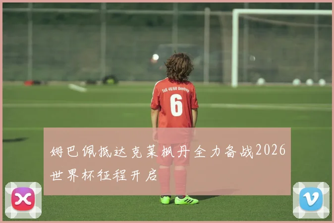 姆巴佩抵达克莱枫丹全力备战2026世界杯征程开启