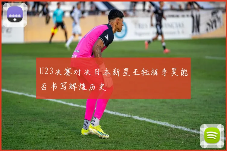 U23决赛对决日本新星王钰栋李昊能否书写辉煌历史