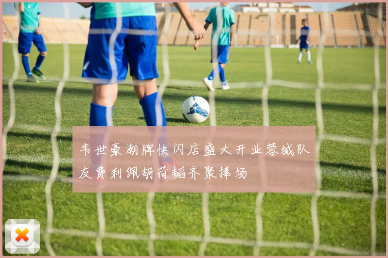 韦世豪潮牌快闪店盛大开业蓉城队友费利佩胡荷韬齐聚捧场