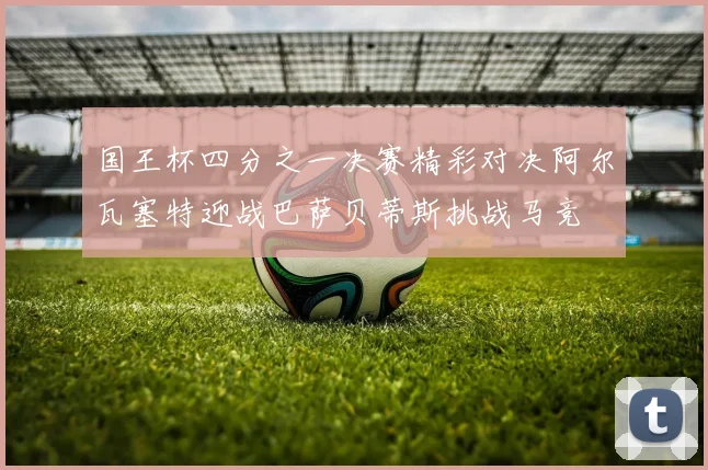 国王杯四分之一决赛精彩对决阿尔瓦塞特迎战巴萨贝蒂斯挑战马竞