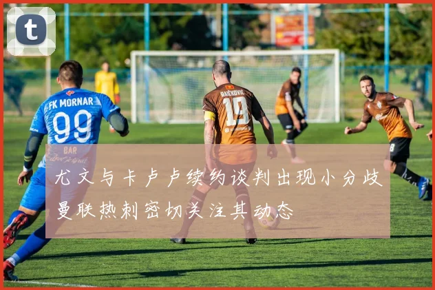 尤文与卡卢卢续约谈判出现小分歧曼联热刺密切关注其动态
