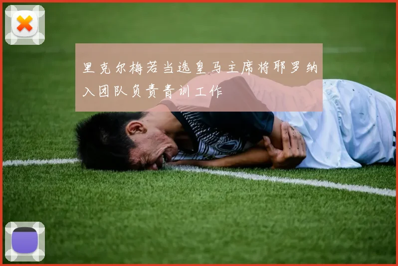 里克尔梅若当选皇马主席将耶罗纳入团队负责青训工作