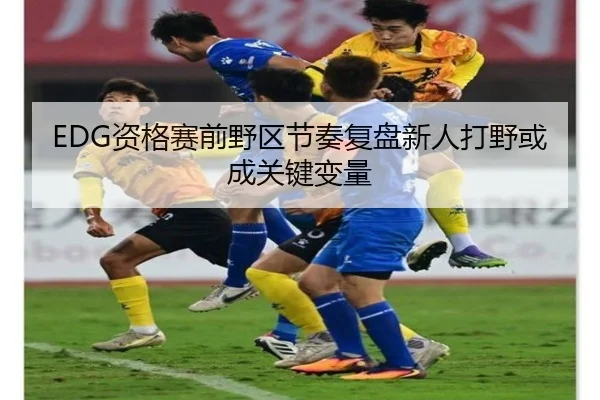 EDG资格赛前野区节奏复盘新人打野或成关键变量