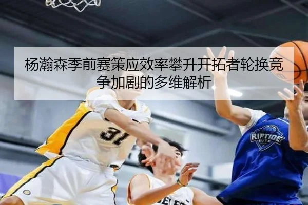 杨瀚森季前赛策应效率攀升开拓者轮换竞争加剧的多维解析
